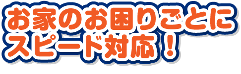 1お家のお困りごとにスピード対応 ！