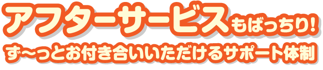 アフターサービスもばっちり！ず～っとお付き合いいただけるサポート体制